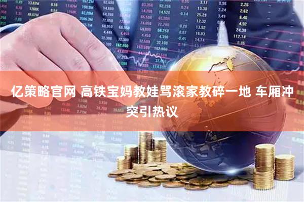 亿策略官网 高铁宝妈教娃骂滚家教碎一地 车厢冲突引热议