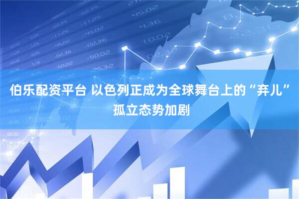 伯乐配资平台 以色列正成为全球舞台上的“弃儿” 孤立态势加剧