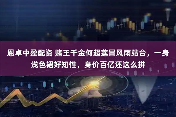 恩卓中盈配资 赌王千金何超莲冒风雨站台，一身浅色裙好知性，身价百亿还这么拼