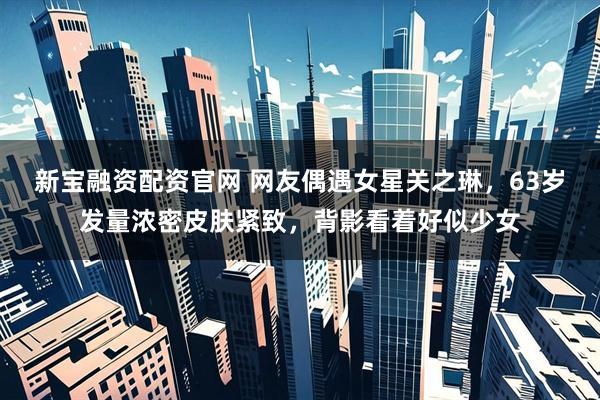 新宝融资配资官网 网友偶遇女星关之琳，63岁发量浓密皮肤紧致，背影看着好似少女
