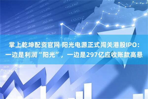 掌上乾坤配资官网 阳光电源正式闯关港股IPO：一边是利润“阳光”，一边是297亿应收账款高悬
