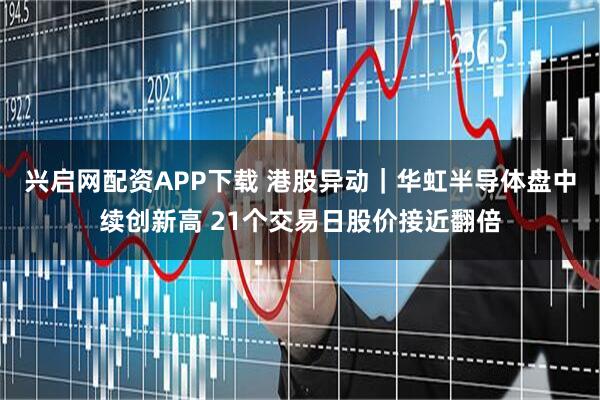 兴启网配资APP下载 港股异动｜华虹半导体盘中续创新高 21个交易日股价接近翻倍