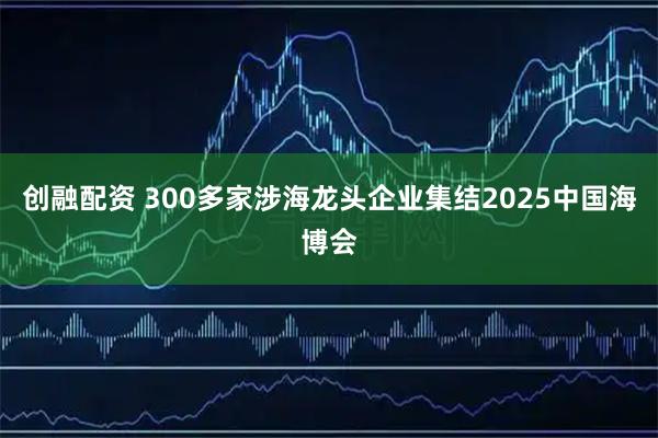 创融配资 300多家涉海龙头企业集结2025中国海博会