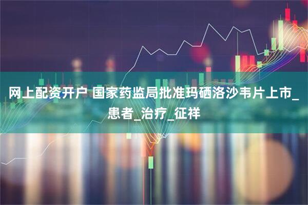 网上配资开户 国家药监局批准玛硒洛沙韦片上市_患者_治疗_征祥
