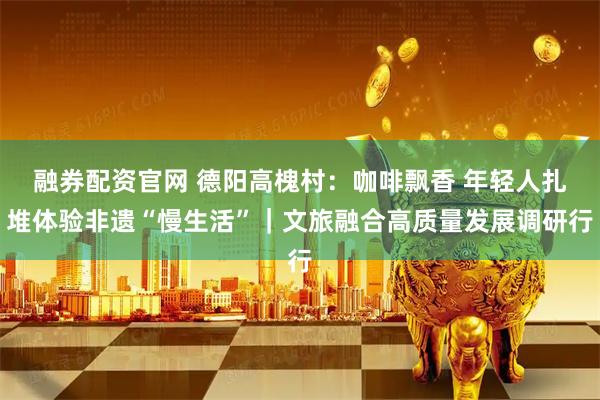 融券配资官网 德阳高槐村：咖啡飘香 年轻人扎堆体验非遗“慢生活”｜文旅融合高质量发展调研行