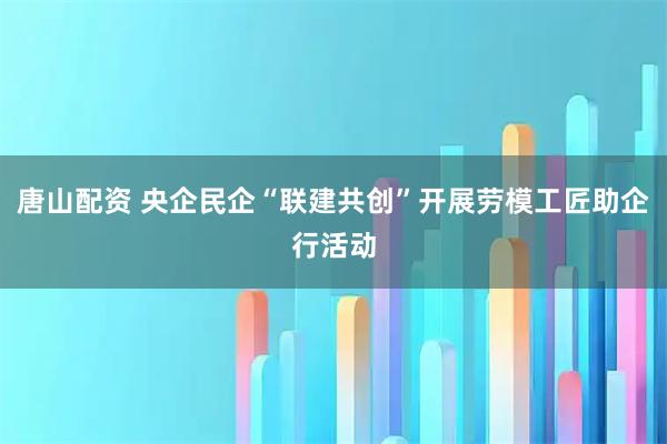 唐山配资 央企民企“联建共创”开展劳模工匠助企行活动