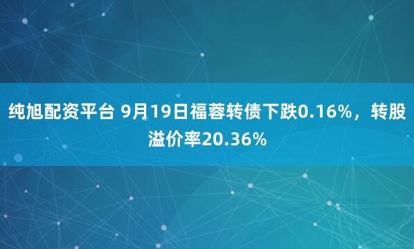 纯旭配资平台 9月19日福蓉转债下跌0.16%，转股溢价率20.36%