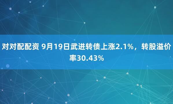 对对配配资 9月19日武进转债上涨2.1%，转股溢价率30.43%