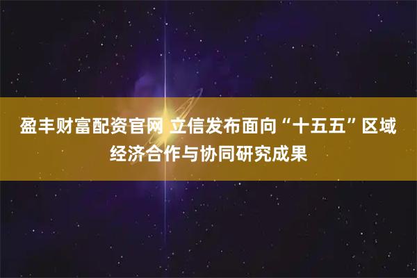 盈丰财富配资官网 立信发布面向“十五五”区域经济合作与协同研究成果