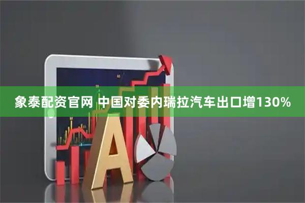 象泰配资官网 中国对委内瑞拉汽车出口增130%
