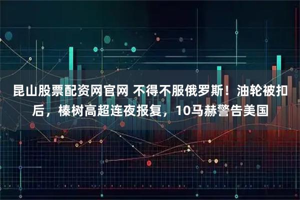 昆山股票配资网官网 不得不服俄罗斯！油轮被扣后，榛树高超连夜报复，10马赫警告美国