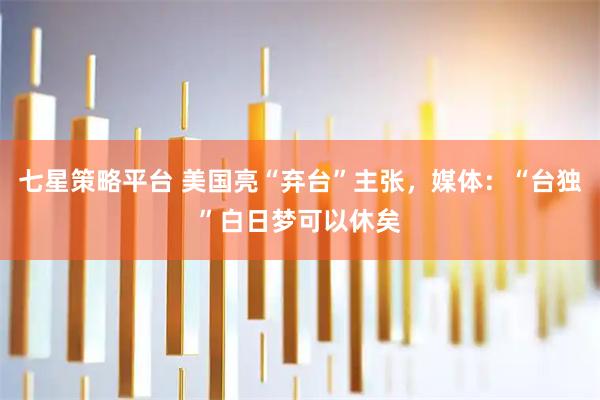 七星策略平台 美国亮“弃台”主张，媒体：“台独”白日梦可以休矣