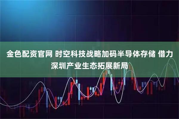 金色配资官网 时空科技战略加码半导体存储 借力深圳产业生态拓展新局