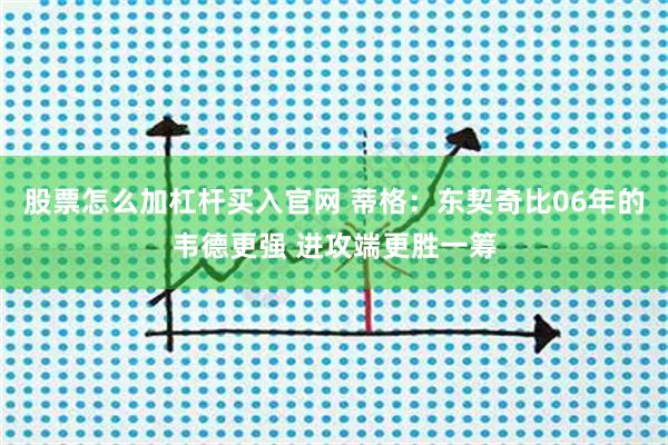 股票怎么加杠杆买入官网 蒂格：东契奇比06年的韦德更强 进攻端更胜一筹