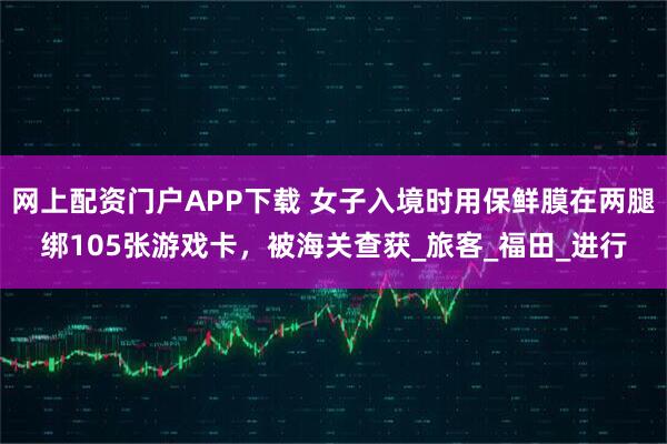 网上配资门户APP下载 女子入境时用保鲜膜在两腿绑105张游戏卡，被海关查获_旅客_福田_进行