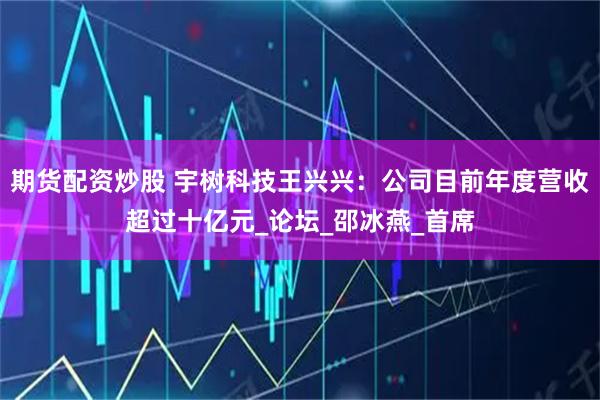 期货配资炒股 宇树科技王兴兴：公司目前年度营收超过十亿元_论坛_邵冰燕_首席
