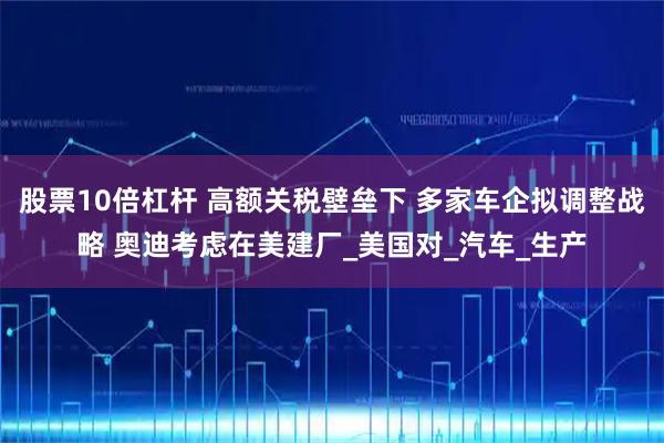 股票10倍杠杆 高额关税壁垒下 多家车企拟调整战略 奥迪考虑在美建厂_美国对_汽车_生产