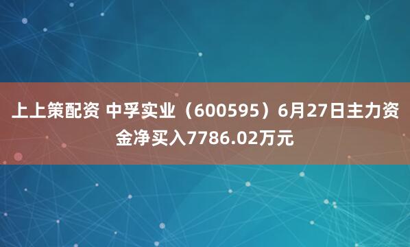 上上策配资 中孚实业（600595）6月27日主力资金净买入7786.02万元
