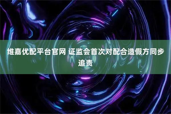 维嘉优配平台官网 证监会首次对配合造假方同步追责