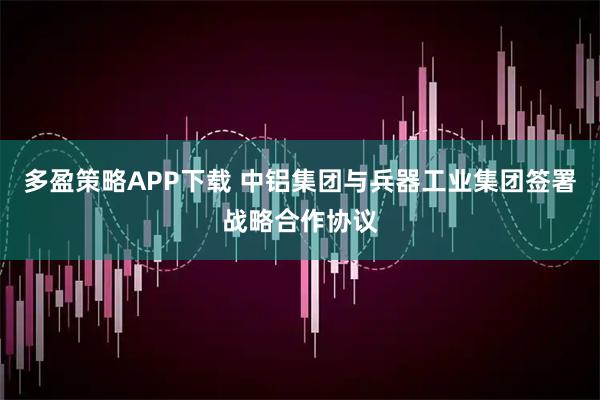 多盈策略APP下载 中铝集团与兵器工业集团签署战略合作协议