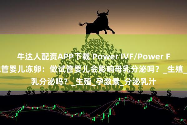 牛达人配资APP下载 Power IVF/Power Fertility 墨西哥试管婴儿冻卵：做试管婴儿会影响母乳分泌吗？_生殖_孕激素_分泌乳汁