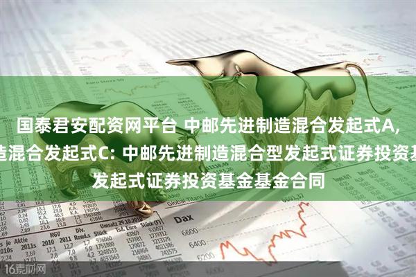 国泰君安配资网平台 中邮先进制造混合发起式A,中邮先进制造混合发起式C: 中邮先进制造混合型发起式证券投资基金基金合同