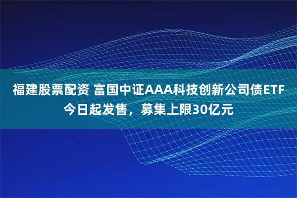 福建股票配资 富国中证AAA科技创新公司债ETF今日起发售，募集上限30亿元