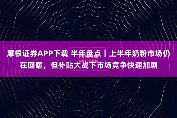 摩根证券APP下载 半年盘点｜上半年奶粉市场仍在回暖，但补贴大战下市场竞争快速加剧
