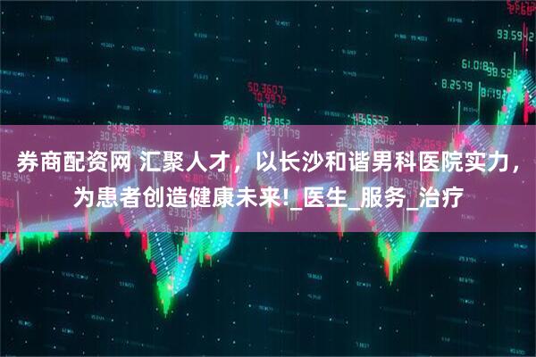券商配资网 汇聚人才，以长沙和谐男科医院实力，为患者创造健康未来!_医生_服务_治疗