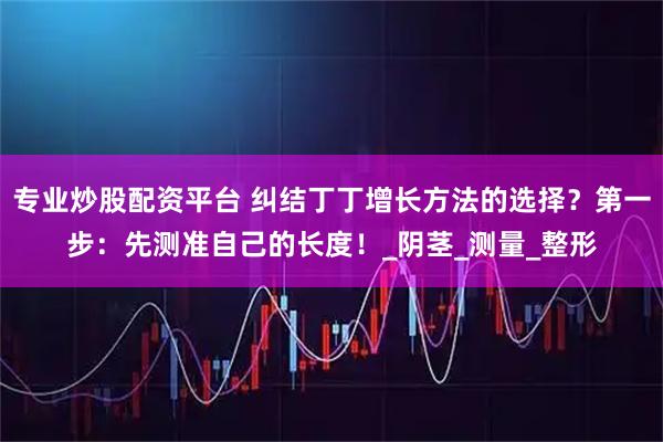 专业炒股配资平台 纠结丁丁增长方法的选择？第一步：先测准自己的长度！_阴茎_测量_整形