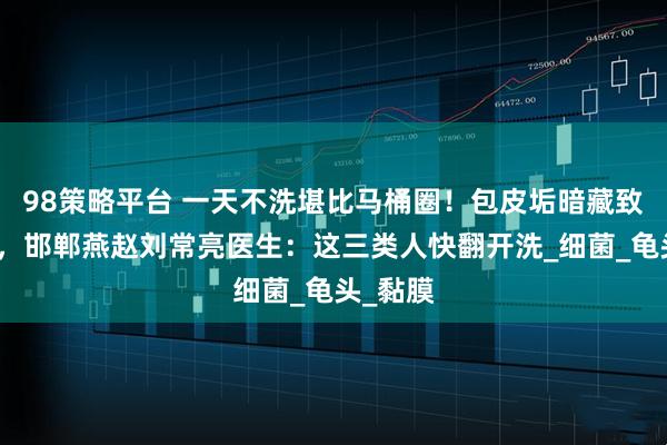 98策略平台 一天不洗堪比马桶圈！包皮垢暗藏致癌毒菌，邯郸燕赵刘常亮医生：这三类人快翻开洗_细菌_龟头_黏膜