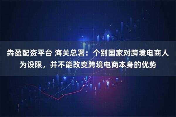 犇盈配资平台 海关总署：个别国家对跨境电商人为设限，并不能改变跨境电商本身的优势