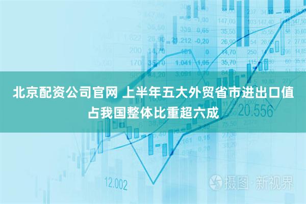 北京配资公司官网 上半年五大外贸省市进出口值占我国整体比重超六成
