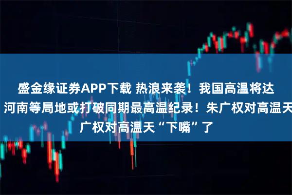 盛金缘证券APP下载 热浪来袭！我国高温将达近期峰值，河南等局地或打破同期最高温纪录！朱广权对高温天“下嘴”了