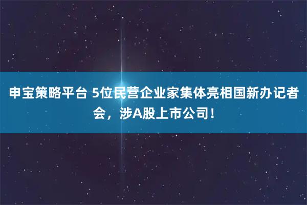 申宝策略平台 5位民营企业家集体亮相国新办记者会，涉A股上市公司！