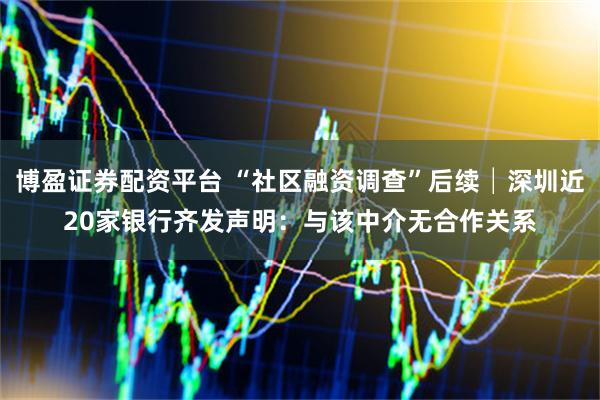 博盈证券配资平台 “社区融资调查”后续│深圳近20家银行齐发声明：与该中介无合作关系
