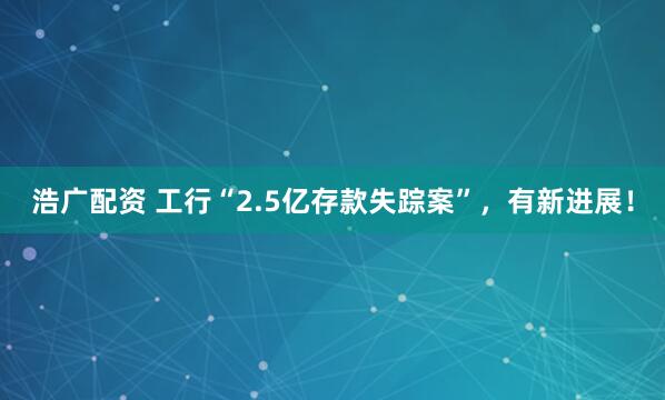 浩广配资 工行“2.5亿存款失踪案”，有新进展！