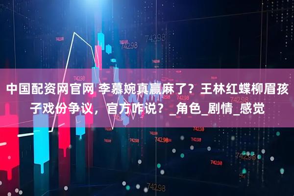 中国配资网官网 李慕婉真赢麻了？王林红蝶柳眉孩子戏份争议，官方咋说？_角色_剧情_感觉