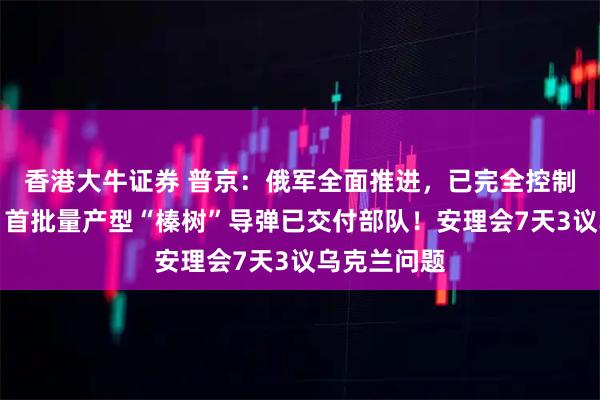 香港大牛证券 普京：俄军全面推进，已完全控制这一重镇，首批量产型“榛树”导弹已交付部队！安理会7天3议乌克兰问题