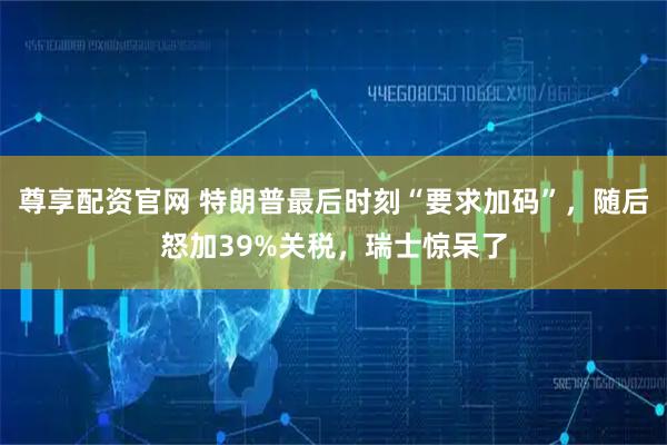 尊享配资官网 特朗普最后时刻“要求加码”，随后怒加39%关税，瑞士惊呆了