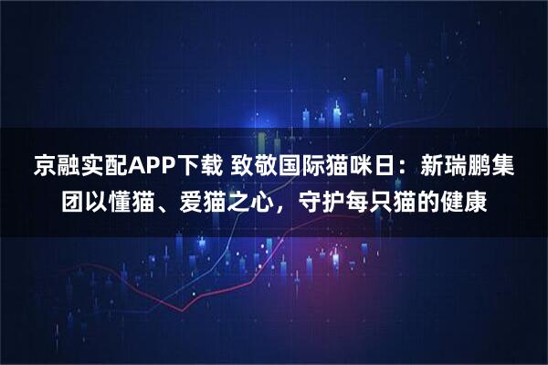 京融实配APP下载 致敬国际猫咪日：新瑞鹏集团以懂猫、爱猫之心，守护每只猫的健康
