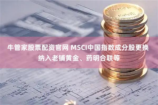 牛管家股票配资官网 MSCI中国指数成分股更换 纳入老铺黄金、药明合联等