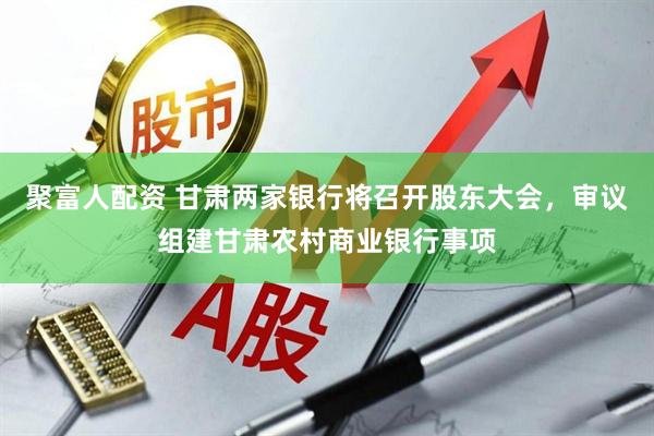 聚富人配资 甘肃两家银行将召开股东大会，审议组建甘肃农村商业银行事项