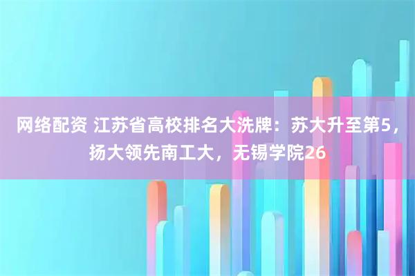 网络配资 江苏省高校排名大洗牌：苏大升至第5，扬大领先南工大，无锡学院26