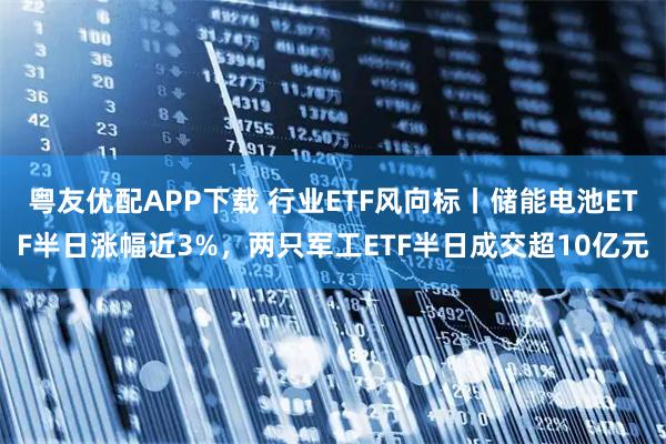 粤友优配APP下载 行业ETF风向标丨储能电池ETF半日涨幅近3%，两只军工ETF半日成交超10亿元