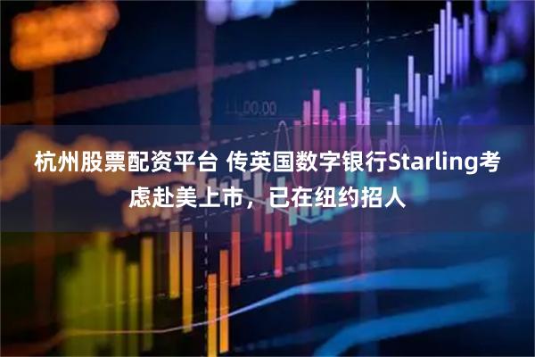 杭州股票配资平台 传英国数字银行Starling考虑赴美上市，已在纽约招人