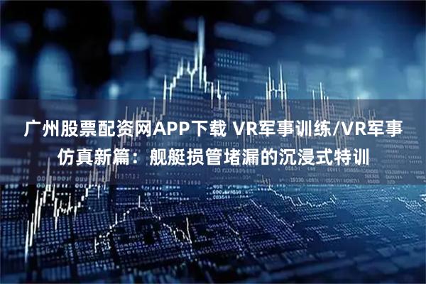 广州股票配资网APP下载 VR军事训练/VR军事仿真新篇:舰艇损管堵漏的沉浸式特训