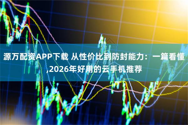 源万配资APP下载 从性价比到防封能力：一篇看懂,2026年好用的云手机推荐