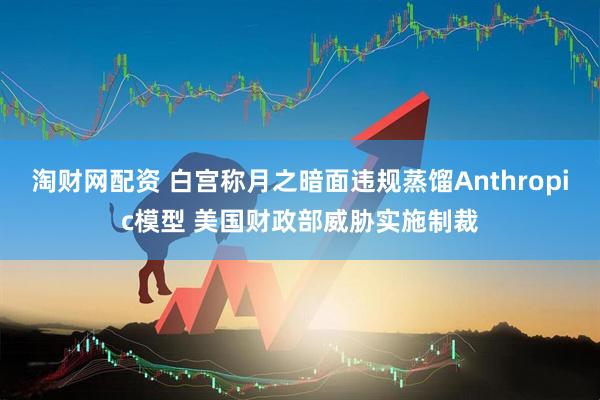 淘财网配资 白宫称月之暗面违规蒸馏Anthropic模型 美国财政部威胁实施制裁